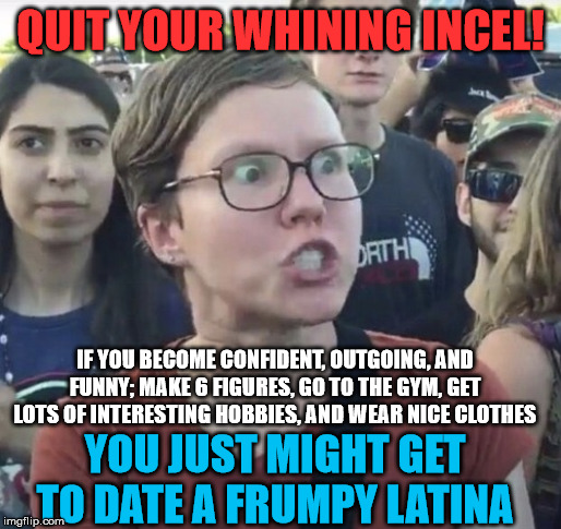 You might even get to lose your virginity on a plastic-covered couch | QUIT YOUR WHINING INCEL! IF YOU BECOME CONFIDENT, OUTGOING, AND FUNNY; MAKE 6 FIGURES, GO TO THE GYM, GET LOTS OF INTERESTING HOBBIES, AND WEAR NICE CLOTHES; YOU JUST MIGHT GET TO DATE A FRUMPY LATINA | image tagged in triggered feminist,virgin,forever alone,latina | made w/ Imgflip meme maker
