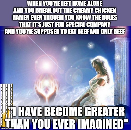 Ramen Noodles Poor | WHEN YOU'RE LEFT HOME ALONE AND YOU BREAK OUT THE CREAMY CHICKEN RAMEN EVEN THOUGH YOU KNOW THE RULES THAT IT'S JUST FOR SPECIAL COMPANY AND YOU'RE SUPPOSED TO EAT BEEF AND ONLY BEEF; "I HAVE BECOME GREATER THAN YOU EVER IMAGINED" | image tagged in mental spiritual energy | made w/ Imgflip meme maker