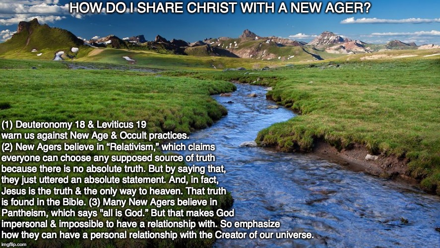 HOW DO I SHARE CHRIST WITH A NEW AGER? (1) Deuteronomy 18 & Leviticus 19 warn us against New Age & Occult practices.
(2) New Agers believe in “Relativism,” which claims 
everyone can choose any supposed source of truth 
because there is no absolute truth. But by saying that,
they just uttered an absolute statement. And, in fact, 
Jesus is the truth & the only way to heaven. That truth 
is found in the Bible. (3) Many New Agers believe in 
Pantheism, which says "all is God.” But that makes God
impersonal & impossible to have a relationship with. So emphasize how they can have a personal relationship with the Creator of our universe. | image tagged in new age,morality,christ,god,bible,occult | made w/ Imgflip meme maker