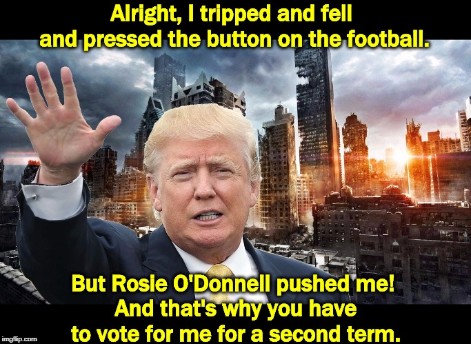 Nuclear War as a Career Move. Trump will do anything to get re-elected. | Alright, I tripped and fell 
and pressed the button on the football. But Rosie O'Donnell pushed me! 
And that's why you have to vote for me for a second term. | image tagged in trump,election 2020,nuclear war,destruction,weapon of mass destruction | made w/ Imgflip meme maker