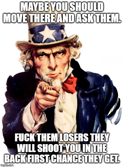 Uncle Sam Meme | MAYBE YOU SHOULD MOVE THERE AND ASK THEM. F**K THEM LOSERS THEY WILL SHOOT YOU IN THE BACK FIRST CHANCE THEY GET. | image tagged in memes,uncle sam | made w/ Imgflip meme maker