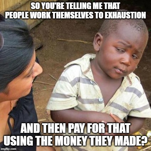 Third World Skeptical Kid | SO YOU'RE TELLING ME THAT PEOPLE WORK THEMSELVES TO EXHAUSTION; AND THEN PAY FOR THAT USING THE MONEY THEY MADE? | image tagged in memes,third world skeptical kid | made w/ Imgflip meme maker