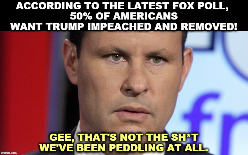 Now we'll take a commercial break so Brian can puke behind the couch. | ACCORDING TO THE LATEST FOX POLL, 
50% OF AMERICANS WANT TRUMP IMPEACHED AND REMOVED! GEE, THAT'S NOT THE SH*T WE'VE BEEN PEDDLING AT ALL. | image tagged in brian kilmeade,fox news,trump,polls,impeachment | made w/ Imgflip meme maker