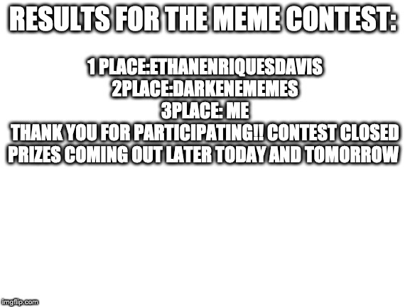 Blank White Template | RESULTS FOR THE MEME CONTEST:; 1 PLACE:ETHANENRIQUESDAVIS

2PLACE:DARKENEMEMES

3PLACE: ME
THANK YOU FOR PARTICIPATING!! CONTEST CLOSED
PRIZES COMING OUT LATER TODAY AND TOMORROW | image tagged in blank white template | made w/ Imgflip meme maker