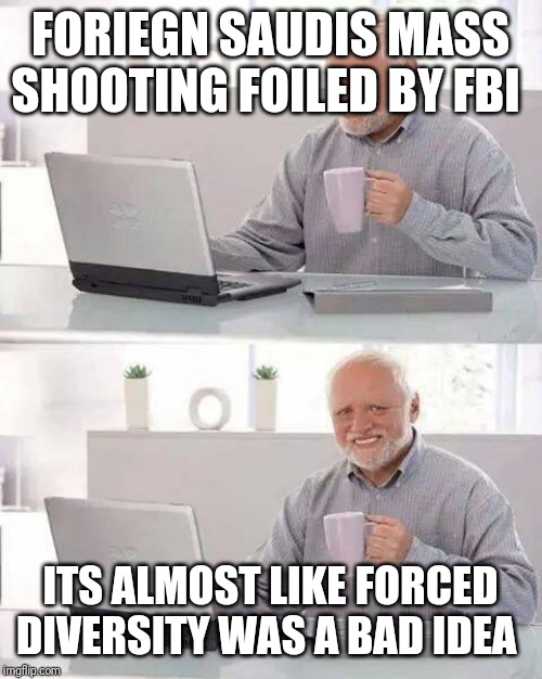 Hide the Pain Harold Meme | FORIEGN SAUDIS MASS SHOOTING FOILED BY FBI; ITS ALMOST LIKE FORCED DIVERSITY WAS A BAD IDEA | image tagged in memes,hide the pain harold | made w/ Imgflip meme maker