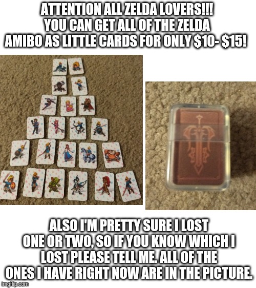 ATTENTION ALL ZELDA LOVERS!!! YOU CAN GET ALL OF THE ZELDA AMIBO AS LITTLE CARDS FOR ONLY $10- $15! ALSO I'M PRETTY SURE I LOST ONE OR TWO, SO IF YOU KNOW WHICH I LOST PLEASE TELL ME. ALL OF THE ONES I HAVE RIGHT NOW ARE IN THE PICTURE. | image tagged in blank white template | made w/ Imgflip meme maker