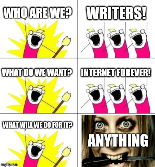 What Do We Want 3 | WHO ARE WE? WRITERS! WHAT DO WE WANT? INTERNET FOREVER! ANYTHING; WHAT WILL WE DO FOR IT? | image tagged in memes,what do we want 3 | made w/ Imgflip meme maker