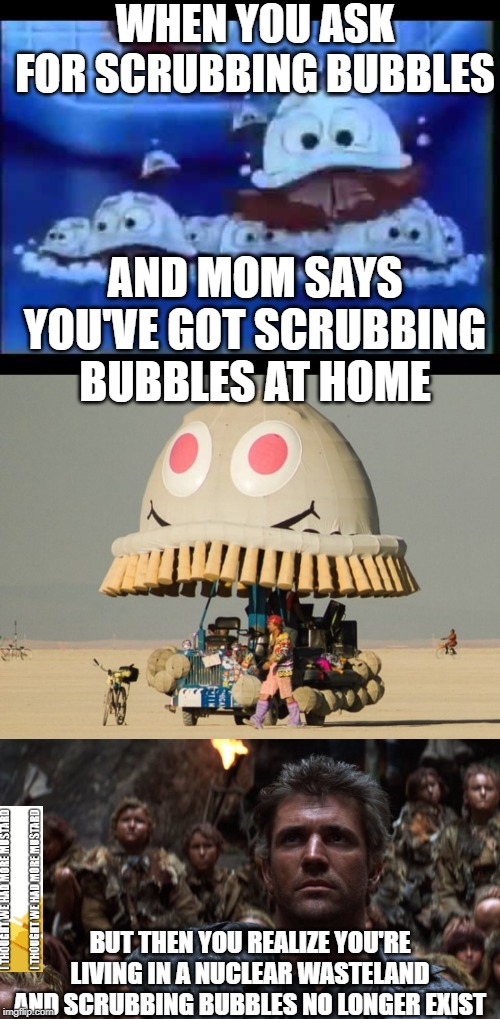 Scrubbing Mad Max Bubbles | WHEN YOU ASK FOR SCRUBBING BUBBLES; AND MOM SAYS YOU'VE GOT SCRUBBING BUBBLES AT HOME; BUT THEN YOU REALIZE YOU'RE LIVING IN A NUCLEAR WASTELAND AND SCRUBBING BUBBLES NO LONGER EXIST | image tagged in mad max | made w/ Imgflip meme maker