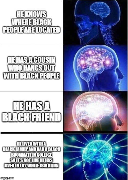 Expanding Brain | HE KNOWS WHERE BLACK PEOPLE ARE LOCATED; HE HAS A COUSIN WHO HANGS OUT WITH BLACK PEOPLE; HE HAS A BLACK FRIEND; HE LIVED WITH A BLACK FAMILY AND HAD A BLACK ROOMMATE IN COLLEGE SO IT'S NOT LIKE HE HAS LIVED IN LILY WHITE ISOLATION | image tagged in memes,expanding brain | made w/ Imgflip meme maker