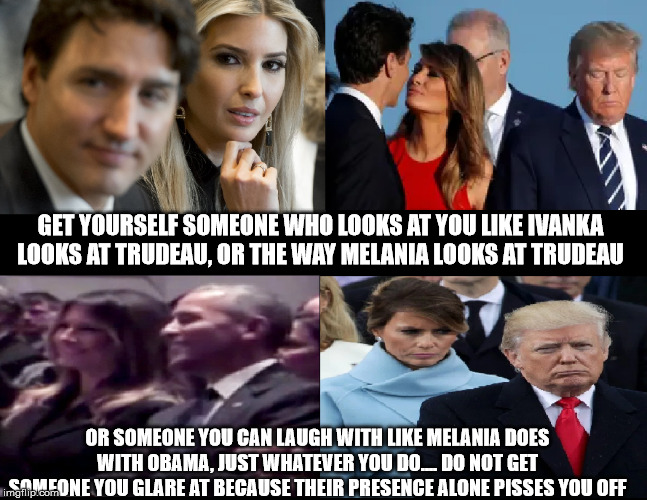 Get Yourself Someone who Looks at You | GET YOURSELF SOMEONE WHO LOOKS AT YOU LIKE IVANKA LOOKS AT TRUDEAU, OR THE WAY MELANIA LOOKS AT TRUDEAU; OR SOMEONE YOU CAN LAUGH WITH LIKE MELANIA DOES WITH OBAMA, JUST WHATEVER YOU DO.... DO NOT GET SOMEONE YOU GLARE AT BECAUSE THEIR PRESENCE ALONE PISSES YOU OFF | image tagged in get yourself someone who looks at you | made w/ Imgflip meme maker