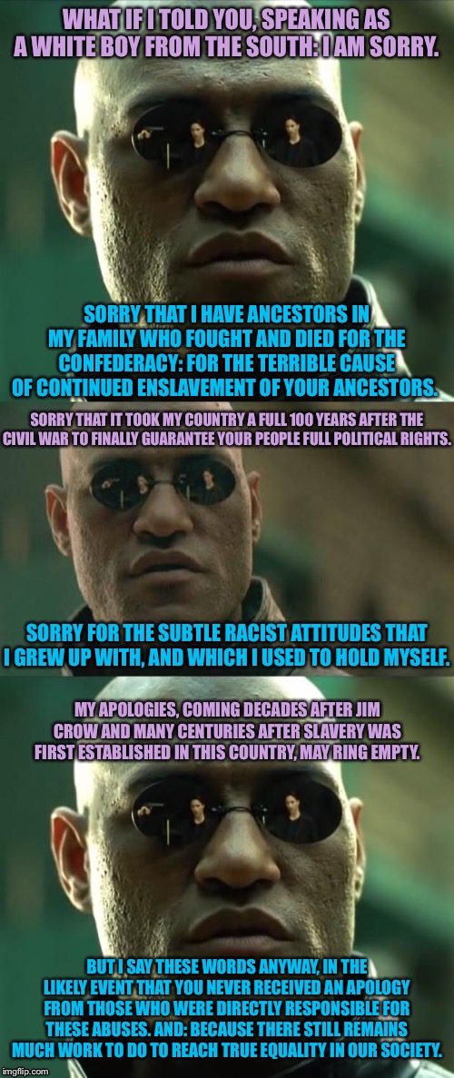 When it comes time to apologize. | WHAT IF I TOLD YOU, SPEAKING AS A WHITE BOY FROM THE SOUTH: I AM SORRY. BUT I SAY THESE WORDS ANYWAY, IN THE LIKELY EVENT THAT YOU NEVER REC | image tagged in morpheus 3-panel,racism,no racism,slavery,racial harmony,equality | made w/ Imgflip meme maker