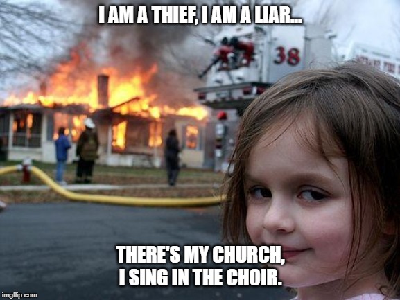Disaster Girl | I AM A THIEF, I AM A LIAR... THERE'S MY CHURCH, I SING IN THE CHOIR. | image tagged in memes,disaster girl | made w/ Imgflip meme maker