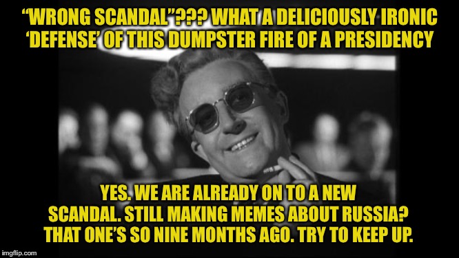 When their defense to your criticisms of Trump is seriously... get this... “wrong scandal.” | “WRONG SCANDAL”??? WHAT A DELICIOUSLY IRONIC ‘DEFENSE’ OF THIS DUMPSTER FIRE OF A PRESIDENCY; YES. WE ARE ALREADY ON TO A NEW SCANDAL. STILL MAKING MEMES ABOUT RUSSIA? THAT ONE’S SO NINE MONTHS AGO. TRY TO KEEP UP. | image tagged in dr strangelove,scandal,trump russia collusion,ukraine,impeach trump,trump impeachment | made w/ Imgflip meme maker