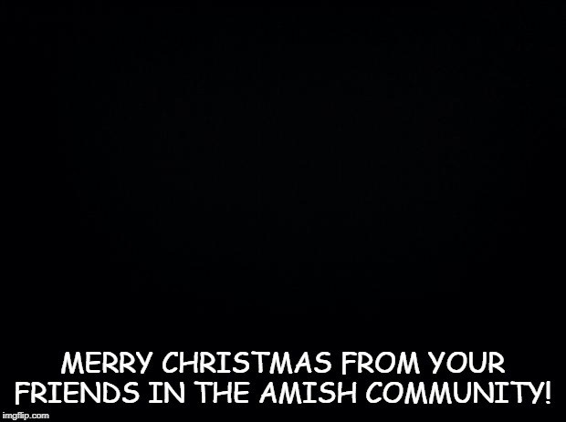 An Amish Christmas | MERRY CHRISTMAS FROM YOUR FRIENDS IN THE AMISH COMMUNITY! | image tagged in black background | made w/ Imgflip meme maker