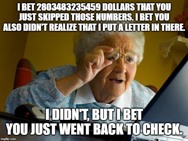 2019 meme. | I BET 2803483235459 DOLLARS THAT YOU JUST SKIPPED THOSE NUMBERS. I BET YOU ALSO DIDN'T REALIZE THAT I PUT A LETTER IN THERE. I DIDN'T, BUT I BET YOU JUST WENT BACK TO CHECK. | image tagged in memes,funny,fortune teller | made w/ Imgflip meme maker