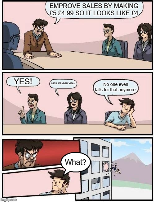 Boardroom Meeting Suggestion Meme | EMPROVE SALES BY MAKING £5 £4.99 SO IT LOOKS LIKE £4; YES! HELL FRIGGN YEAH; No-one even falls for that anymore. What? | image tagged in memes,boardroom meeting suggestion | made w/ Imgflip meme maker