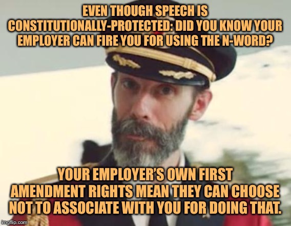 PSA: Your employer can fire you for saying hateful things at work. Or even not at work. | EVEN THOUGH SPEECH IS CONSTITUTIONALLY-PROTECTED: DID YOU KNOW YOUR EMPLOYER CAN FIRE YOU FOR USING THE N-WORD? YOUR EMPLOYER’S OWN FIRST AMENDMENT RIGHTS MEAN THEY CAN CHOOSE NOT TO ASSOCIATE WITH YOU FOR DOING THAT. | image tagged in captain obvious,free speech,freedom,first amendment,fired,hate speech | made w/ Imgflip meme maker