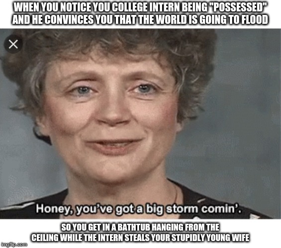 Honey, you got a big storm coming | WHEN YOU NOTICE YOU COLLEGE INTERN BEING "POSSESSED" AND HE CONVINCES YOU THAT THE WORLD IS GOING TO FLOOD; SO YOU GET IN A BATHTUB HANGING FROM THE CEILING WHILE THE INTERN STEALS YOUR STUPIDLY YOUNG WIFE | image tagged in honey you got a big storm coming | made w/ Imgflip meme maker