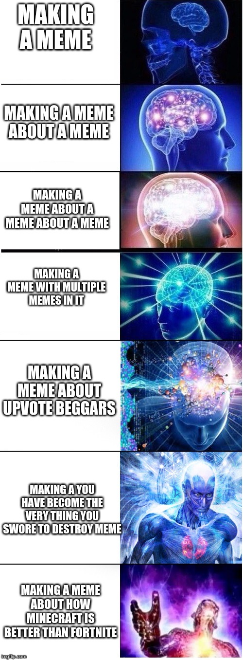 Expanding brain extended 2 | MAKING A MEME; MAKING A MEME ABOUT A MEME; MAKING A MEME ABOUT A MEME ABOUT A MEME; MAKING A MEME WITH MULTIPLE MEMES IN IT; MAKING A MEME ABOUT UPVOTE BEGGARS; MAKING A YOU HAVE BECOME THE VERY THING YOU SWORE TO DESTROY MEME; MAKING A MEME ABOUT HOW MINECRAFT IS BETTER THAN FORTNITE | image tagged in expanding brain extended 2 | made w/ Imgflip meme maker