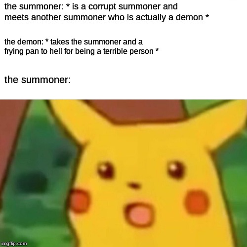 Surprised Pikachu Meme | the summoner: * is a corrupt summoner and meets another summoner who is actually a demon *; the demon: * takes the summoner and a frying pan to hell for being a terrible person *; the summoner: | image tagged in memes,surprised pikachu | made w/ Imgflip meme maker