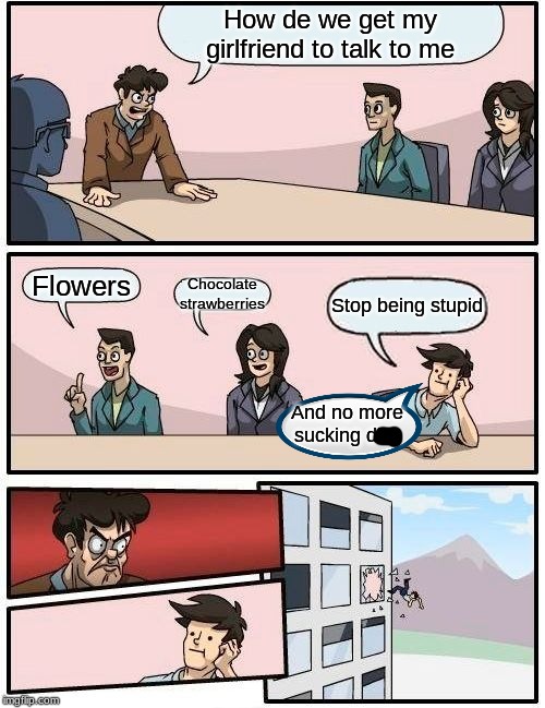 Boardroom Meeting Suggestion Meme | How de we get my girlfriend to talk to me; Flowers; Chocolate strawberries; Stop being stupid; And no more sucking dick | image tagged in memes,boardroom meeting suggestion | made w/ Imgflip meme maker