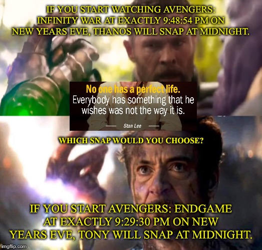 IF YOU START WATCHING AVENGERS: INFINITY WAR AT EXACTLY 9:48:54 PM ON NEW YEARS EVE, THANOS WILL SNAP AT MIDNIGHT. WHICH SNAP WOULD YOU CHOOSE? IF YOU START AVENGERS: ENDGAME AT EXACTLY 9:29:30 PM ON NEW YEARS EVE, TONY WILL SNAP AT MIDNIGHT. | image tagged in new years,avengers,hard choice to make,thanos snap,tony stark | made w/ Imgflip meme maker