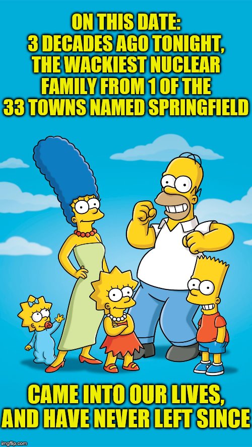 ¡Ay Caramba! | ON THIS DATE:
3 DECADES AGO TONIGHT,
THE WACKIEST NUCLEAR FAMILY FROM 1 OF THE 33 TOWNS NAMED SPRINGFIELD; CAME INTO OUR LIVES, AND HAVE NEVER LEFT SINCE | image tagged in the simpsons | made w/ Imgflip meme maker
