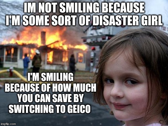 Disaster Girl Meme | IM NOT SMILING BECAUSE I'M SOME SORT OF DISASTER GIRL; I'M SMILING BECAUSE OF HOW MUCH YOU CAN SAVE BY SWITCHING TO GEICO | image tagged in memes,disaster girl | made w/ Imgflip meme maker