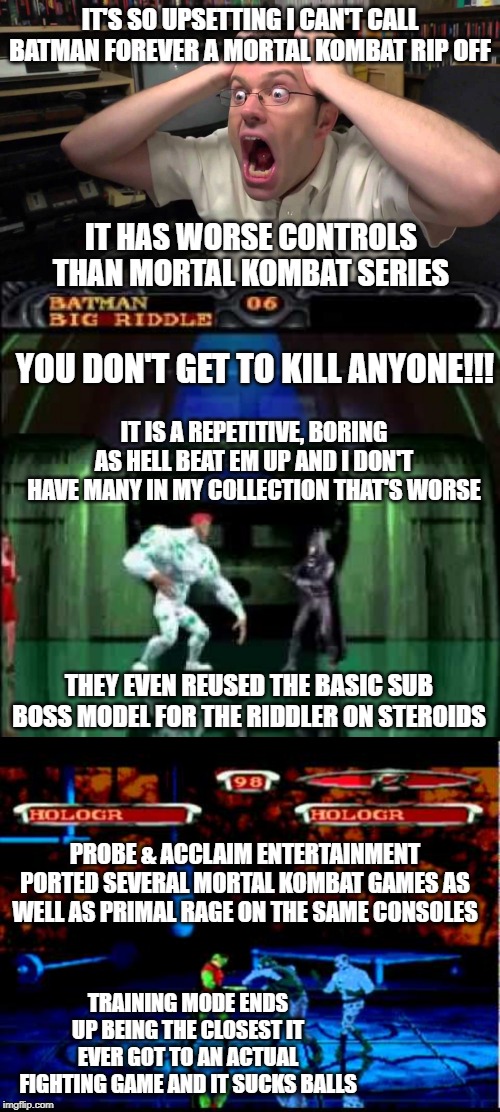 IT'S SO UPSETTING I CAN'T CALL BATMAN FOREVER A MORTAL KOMBAT RIP OFF; IT HAS WORSE CONTROLS THAN MORTAL KOMBAT SERIES; YOU DON'T GET TO KILL ANYONE!!! IT IS A REPETITIVE, BORING AS HELL BEAT EM UP AND I DON'T HAVE MANY IN MY COLLECTION THAT'S WORSE; THEY EVEN REUSED THE BASIC SUB BOSS MODEL FOR THE RIDDLER ON STEROIDS; PROBE & ACCLAIM ENTERTAINMENT PORTED SEVERAL MORTAL KOMBAT GAMES AS WELL AS PRIMAL RAGE ON THE SAME CONSOLES; TRAINING MODE ENDS UP BEING THE CLOSEST IT EVER GOT TO AN ACTUAL FIGHTING GAME AND IT SUCKS BALLS | image tagged in avgn,batman,mortal kombat | made w/ Imgflip meme maker