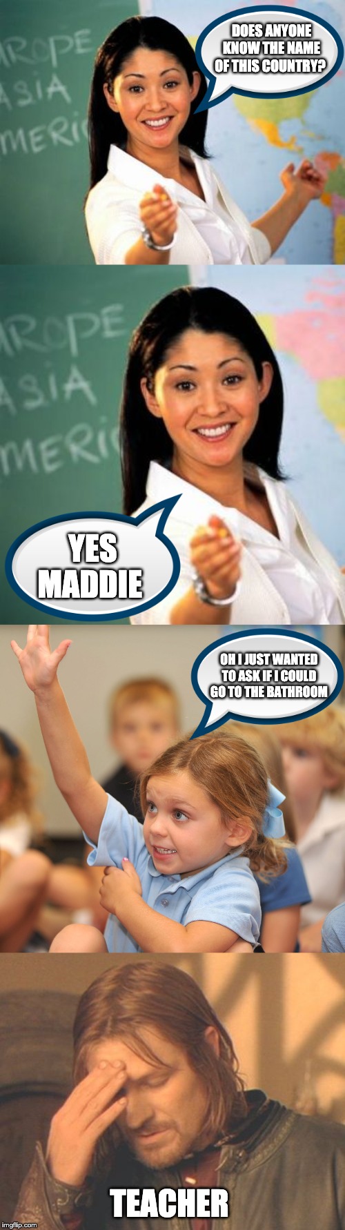 DOES ANYONE KNOW THE NAME OF THIS COUNTRY? YES MADDIE; OH I JUST WANTED TO ASK IF I COULD GO TO THE BATHROOM; TEACHER | image tagged in memes,unhelpful high school teacher,frustrated boromir,hand raised | made w/ Imgflip meme maker