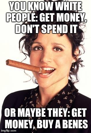 YOU KNOW WHITE PEOPLE: GET MONEY, DON'T SPEND IT OR MAYBE THEY:
GET MONEY, BUY A BENES | made w/ Imgflip meme maker