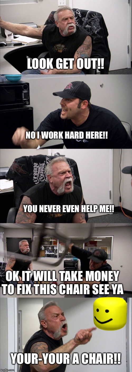 American Chopper Argument |  LOOK GET OUT!! NO I WORK HARD HERE!! YOU NEVER EVEN HELP ME!! OK IT WILL TAKE MONEY TO FIX THIS CHAIR SEE YA; YOUR-YOUR A CHAIR!! | image tagged in memes,american chopper argument | made w/ Imgflip meme maker