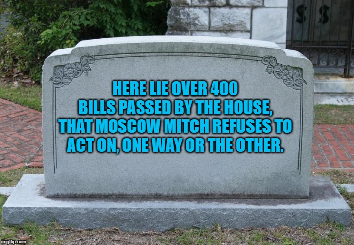 headstone | HERE LIE OVER 400 BILLS PASSED BY THE HOUSE, THAT MOSCOW MITCH REFUSES TO ACT ON, ONE WAY OR THE OTHER. | image tagged in headstone | made w/ Imgflip meme maker