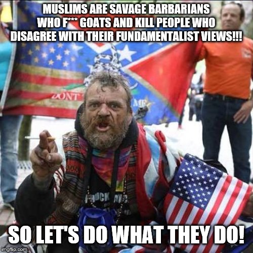 conservative alt right tardo | MUSLIMS ARE SAVAGE BARBARIANS WHO F*** GOATS AND KILL PEOPLE WHO DISAGREE WITH THEIR FUNDAMENTALIST VIEWS!!! SO LET'S DO WHAT THEY DO! | image tagged in conservative alt right tardo | made w/ Imgflip meme maker