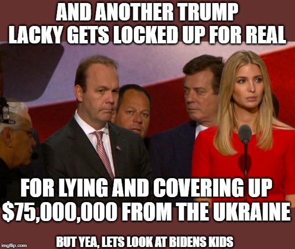 Lock him and daughter up! | AND ANOTHER TRUMP LACKY GETS LOCKED UP FOR REAL; FOR LYING AND COVERING UP $75,000,000 FROM THE UKRAINE; BUT YEA, LETS LOOK AT BIDENS KIDS | image tagged in memes,politics,corruption,maga,impeach trump,liars | made w/ Imgflip meme maker