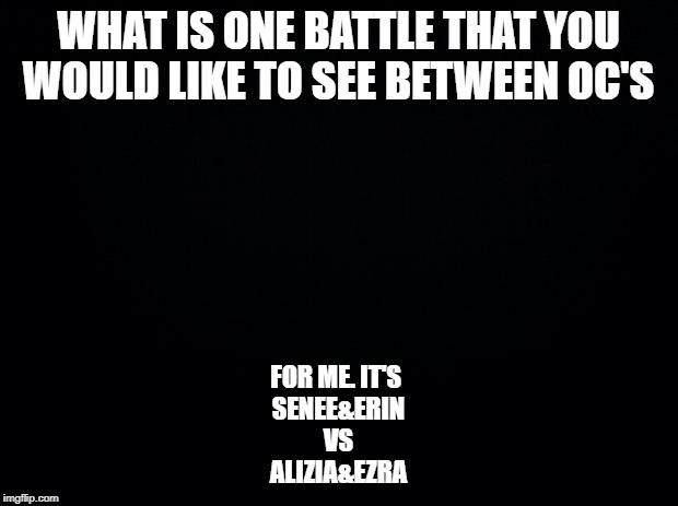 Black background | WHAT IS ONE BATTLE THAT YOU WOULD LIKE TO SEE BETWEEN OC'S; FOR ME. IT'S 
SENEE&ERIN
VS
ALIZIA&EZRA | image tagged in black background | made w/ Imgflip meme maker