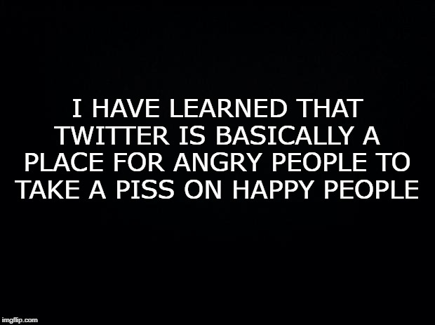 Black background | I HAVE LEARNED THAT TWITTER IS BASICALLY A PLACE FOR ANGRY PEOPLE TO TAKE A PISS ON HAPPY PEOPLE | image tagged in black background | made w/ Imgflip meme maker