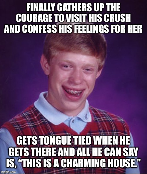 Bad Luck Brian Meme | FINALLY GATHERS UP THE COURAGE TO VISIT HIS CRUSH AND CONFESS HIS FEELINGS FOR HER; GETS TONGUE TIED WHEN HE GETS THERE AND ALL HE CAN SAY IS, “THIS IS A CHARMING HOUSE.” | image tagged in memes,bad luck brian | made w/ Imgflip meme maker