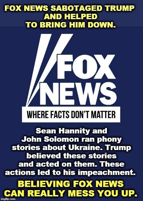 Trump is a (willing) victim of Fox News. | FOX NEWS SABOTAGED TRUMP 
AND HELPED TO BRING HIM DOWN. Sean Hannity and John Solomon ran phony stories about Ukraine. Trump believed these stories and acted on them. These actions led to his impeachment. BELIEVING FOX NEWS CAN REALLY MESS YOU UP. | image tagged in fox news where facts don't matter,trump,sean hannity,ukraine,impeachment,fake news | made w/ Imgflip meme maker
