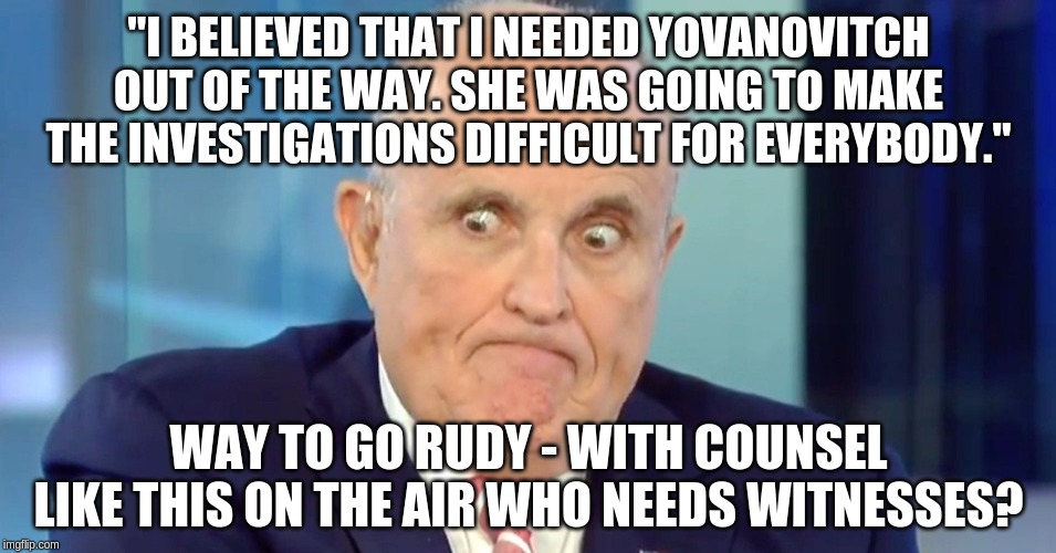 No wonder Trump isn't paying him! | "I BELIEVED THAT I NEEDED YOVANOVITCH OUT OF THE WAY. SHE WAS GOING TO MAKE THE INVESTIGATIONS DIFFICULT FOR EVERYBODY."; WAY TO GO RUDY - WITH COUNSEL LIKE THIS ON THE AIR WHO NEEDS WITNESSES? | image tagged in rudy crazy eyes giuliani,memes,politics | made w/ Imgflip meme maker