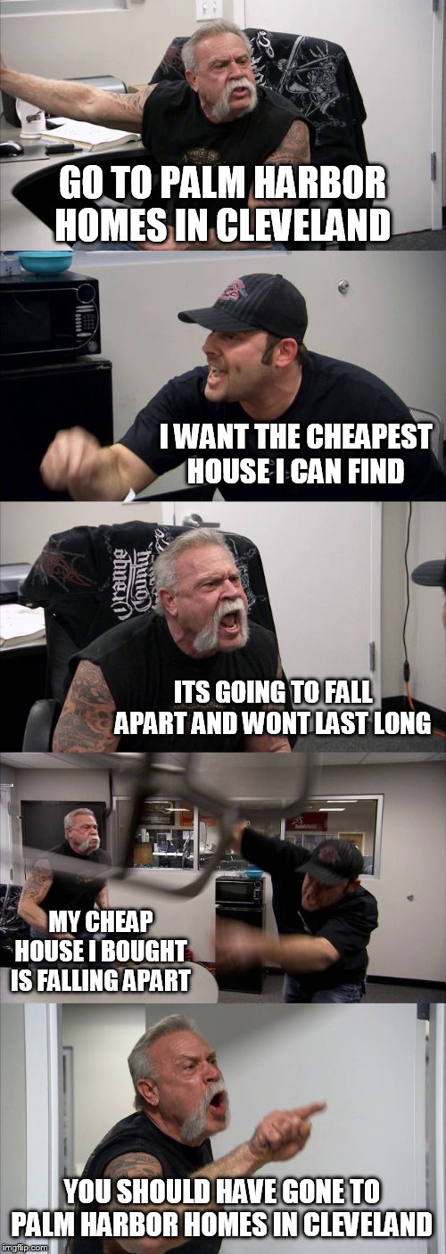 American Chopper Argument | GO TO PALM HARBOR HOMES IN CLEVELAND; I WANT THE CHEAPEST HOUSE I CAN FIND; ITS GOING TO FALL APART AND WONT LAST LONG; MY CHEAP HOUSE I BOUGHT IS FALLING APART; YOU SHOULD HAVE GONE TO PALM HARBOR HOMES IN CLEVELAND | image tagged in memes,american chopper argument | made w/ Imgflip meme maker