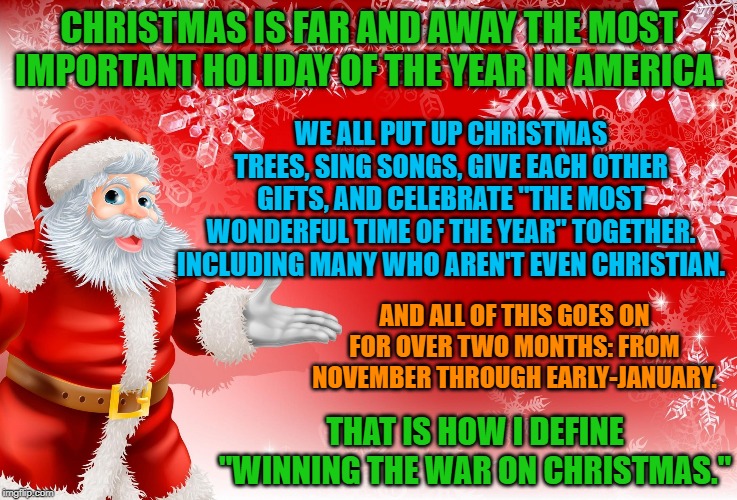 If there was ever a "War on Christmas," it was won by Christians a long time ago. | CHRISTMAS IS FAR AND AWAY THE MOST IMPORTANT HOLIDAY OF THE YEAR IN AMERICA. WE ALL PUT UP CHRISTMAS TREES, SING SONGS, GIVE EACH OTHER GIFTS, AND CELEBRATE "THE MOST WONDERFUL TIME OF THE YEAR" TOGETHER. INCLUDING MANY WHO AREN'T EVEN CHRISTIAN. AND ALL OF THIS GOES ON FOR OVER TWO MONTHS: FROM NOVEMBER THROUGH EARLY-JANUARY. THAT IS HOW I DEFINE "WINNING THE WAR ON CHRISTMAS." | image tagged in christmas santa blank,christmas,war on christmas,christians,happy holidays,santa | made w/ Imgflip meme maker