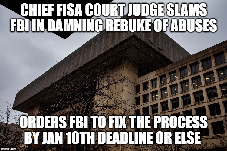 chief FISA Court judge SLAMS FBI in damning rebuke of abuses.  
orders FBI to fix the process by Jan 10th deadline or else | CHIEF FISA COURT JUDGE SLAMS FBI IN DAMNING REBUKE OF ABUSES; ORDERS FBI TO FIX THE PROCESS BY JAN 10TH DEADLINE OR ELSE | image tagged in fbi,abuse,spying,court,president trump | made w/ Imgflip meme maker