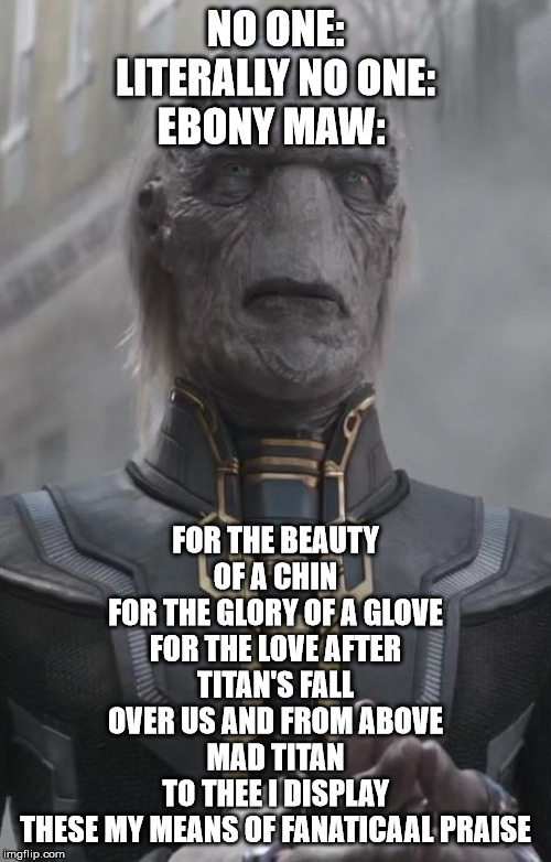 Ebony Maw Meme | NO ONE:
LITERALLY NO ONE:
EBONY MAW:; FOR THE BEAUTY OF A CHIN
FOR THE GLORY OF A GLOVE
FOR THE LOVE AFTER TITAN'S FALL
OVER US AND FROM ABOVE
MAD TITAN
TO THEE I DISPLAY
THESE MY MEANS OF FANATICAAL PRAISE | image tagged in ebony maw,thanos,religious memes,squidward | made w/ Imgflip meme maker