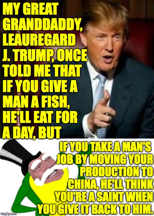 Keep it on the downlow when you take 'em.  Make a big deal of it when you bring 'em back. | MY GREAT
GRANDDADDY,
LEAUREGARD
J. TRUMP, ONCE
TOLD ME THAT
IF YOU GIVE A
MAN A FISH,
HE'LL EAT FOR
A DAY, BUT; IF YOU TAKE A MAN'S 
JOB BY MOVING YOUR
PRODUCTION TO
CHINA, HE'LL THINK
YOU'RE A SAINT WHEN
YOU GIVE IT BACK TO HIM. | image tagged in donald trump,blank white template,leauregard j trump,jobs game,true story | made w/ Imgflip meme maker
