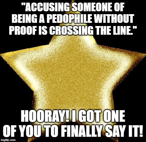 When after an entire day of shaming them about this, you finally get one of them to admit that doing this is wrong. | "ACCUSING SOMEONE OF BEING A PEDOPHILE WITHOUT PROOF IS CROSSING THE LINE."; HOORAY! I GOT ONE OF YOU TO FINALLY SAY IT! | image tagged in gold star,pedophile,insult,insults,respect,disrespect | made w/ Imgflip meme maker
