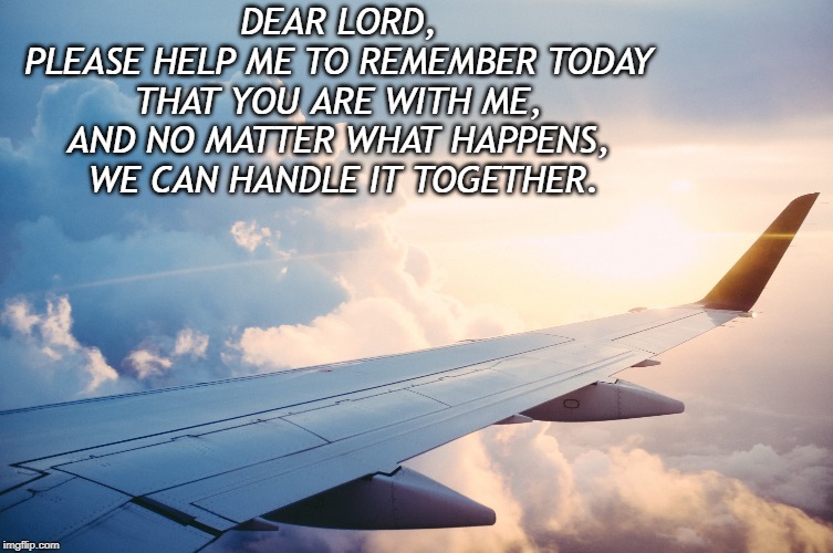 Airplane Sunset | DEAR LORD, 
PLEASE HELP ME TO REMEMBER TODAY 
THAT YOU ARE WITH ME, 
AND NO MATTER WHAT HAPPENS, 
WE CAN HANDLE IT TOGETHER. | image tagged in airplane sunset | made w/ Imgflip meme maker