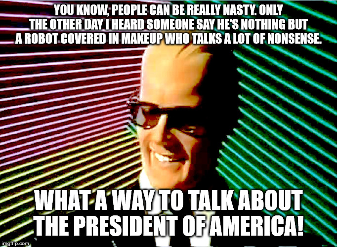 Truer now than it was then. | YOU KNOW, PEOPLE CAN BE REALLY NASTY. ONLY THE OTHER DAY I HEARD SOMEONE SAY HE'S NOTHING BUT A ROBOT COVERED IN MAKEUP WHO TALKS A LOT OF NONSENSE. WHAT A WAY TO TALK ABOUT THE PRESIDENT OF AMERICA! | image tagged in max headroom,politics,memes | made w/ Imgflip meme maker