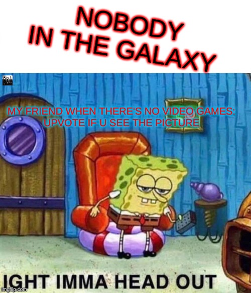 Spongebob Ight Imma Head Out | NOBODY IN THE GALAXY; MY FRIEND WHEN THERE'S NO VIDEO GAMES:
UPVOTE IF U SEE THE PICTURE | image tagged in memes,spongebob ight imma head out | made w/ Imgflip meme maker