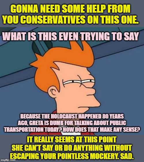 When you encounter the single most illogical anti-Greta meme yet. | GONNA NEED SOME HELP FROM YOU CONSERVATIVES ON THIS ONE. WHAT IS THIS EVEN TRYING TO SAY; BECAUSE THE HOLOCAUST HAPPENED 80 YEARS AGO, GRETA IS DUMB FOR TALKING ABOUT PUBLIC TRANSPORTATION TODAY? HOW DOES THAT MAKE ANY SENSE? IT REALLY SEEMS AT THIS POINT SHE CAN'T SAY OR DO ANYTHING WITHOUT ESCAPING YOUR POINTLESS MOCKERY. SAD. | image tagged in memes,futurama fry,climate change,global warming,greta thunberg,greta | made w/ Imgflip meme maker
